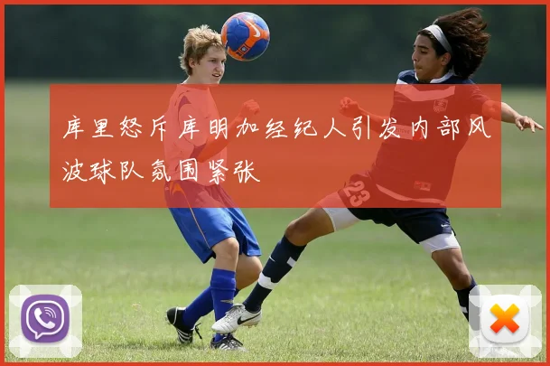 库里怒斥库明加经纪人引发内部风波球队氛围紧张