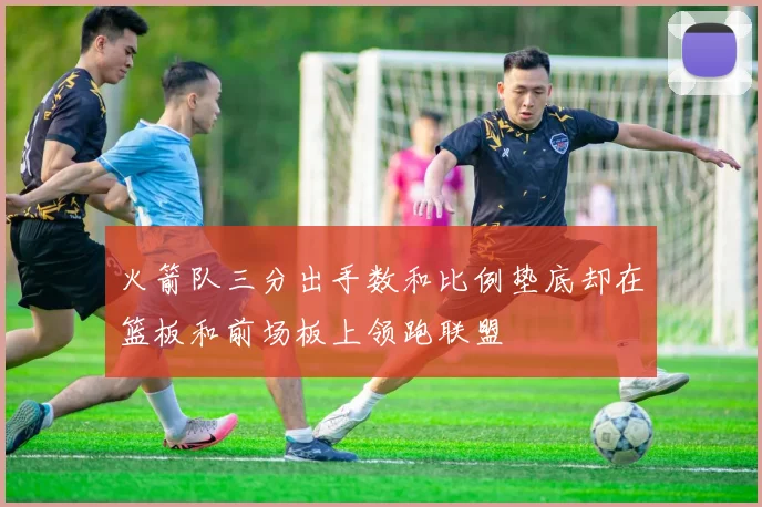 火箭队三分出手数和比例垫底却在篮板和前场板上领跑联盟