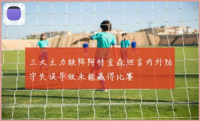 三大主力缺阵阿特金森坦言内外防守失误导致未能赢得比赛