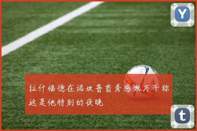 拉什福德在诺坎普首秀感慨万千称这是他特别的夜晚