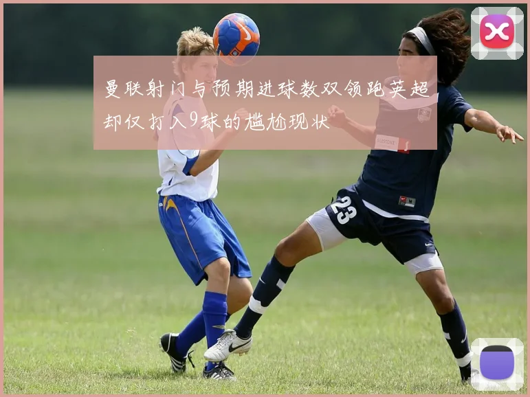 曼联射门与预期进球数双领跑英超却仅打入9球的尴尬现状