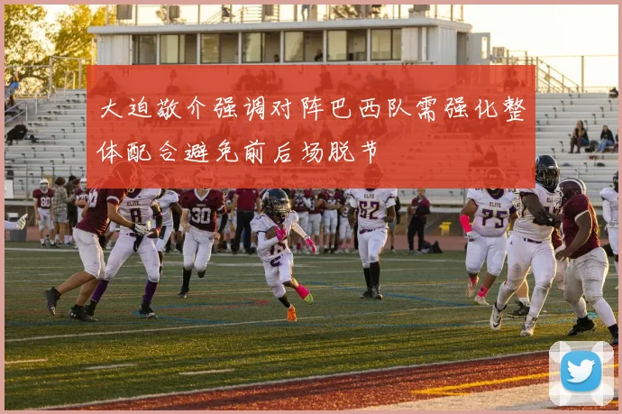 大迫敬介强调对阵巴西队需强化整体配合避免前后场脱节