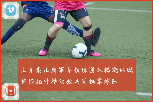 山东泰山新赛季教练团队揭晓韩鹏将搭档外籍助教共同执掌球队