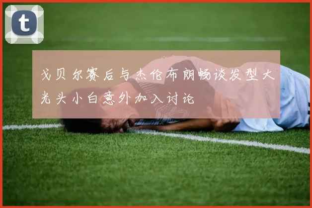 戈贝尔赛后与杰伦布朗畅谈发型大光头小白意外加入讨论