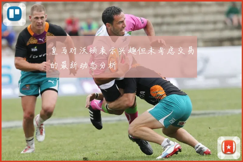 皇马对沃顿表示兴趣但未考虑交易的最新动态分析