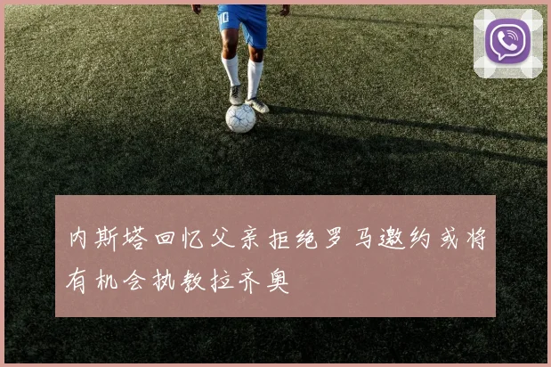 内斯塔回忆父亲拒绝罗马邀约或将有机会执教拉齐奥