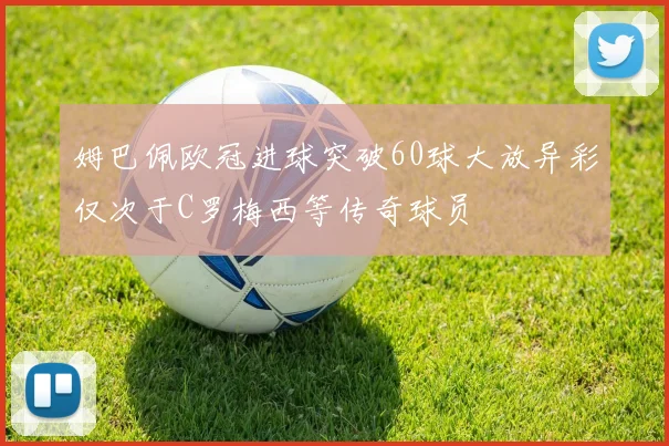 姆巴佩欧冠进球突破60球大放异彩仅次于C罗梅西等传奇球员