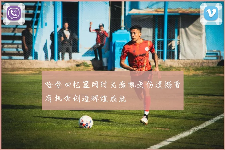 哈登回忆篮网时光感慨受伤遗憾曾有机会创造辉煌成就