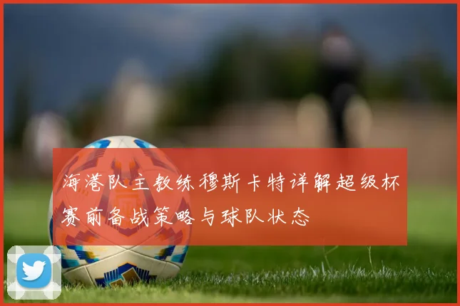 海港队主教练穆斯卡特详解超级杯赛前备战策略与球队状态