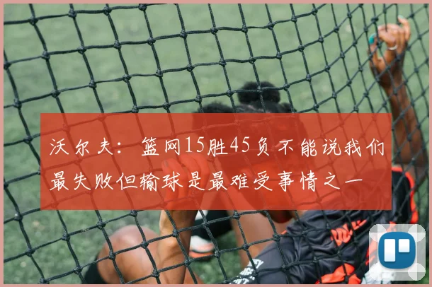 沃尔夫：篮网15胜45负不能说我们最失败但输球是最难受事情之一