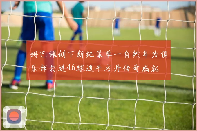 姆巴佩创下新纪录单一自然年为俱乐部打进46球追平方丹传奇成就