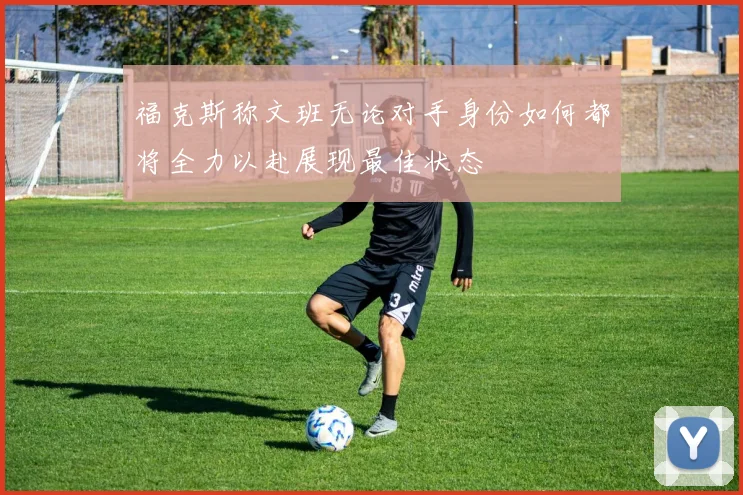 福克斯称文班无论对手身份如何都将全力以赴展现最佳状态