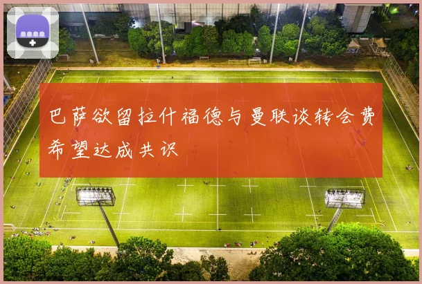 巴萨欲留拉什福德与曼联谈转会费希望达成共识
