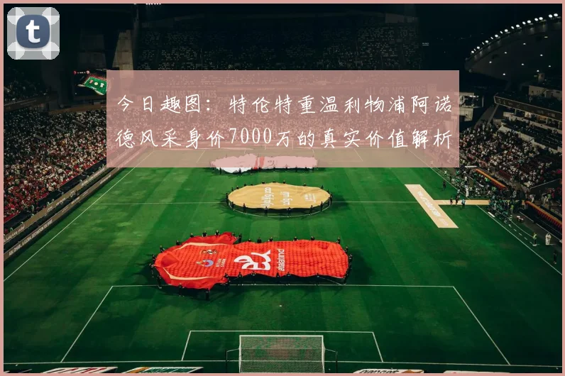 今日趣图：特伦特重温利物浦阿诺德风采身价7000万的真实价值解析