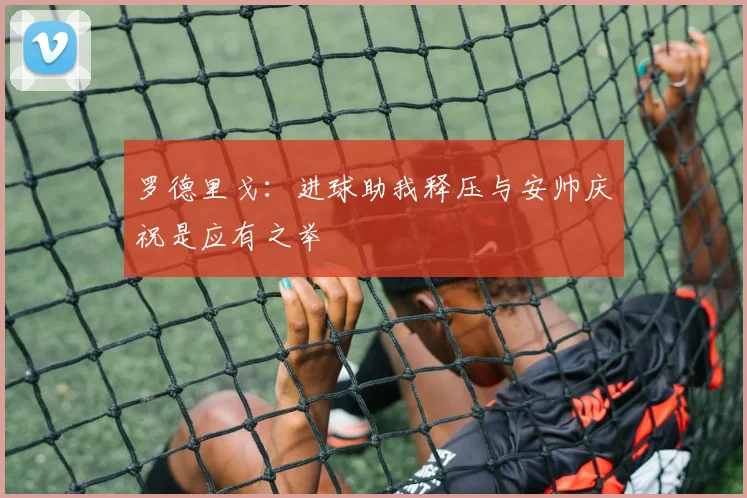 罗德里戈：进球助我释压与安帅庆祝是应有之举