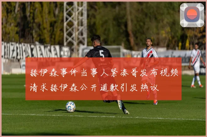赫伊森事件当事人紧凑哥发布视频请求赫伊森公开道歉引发热议