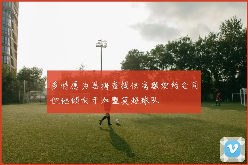 多特愿为恩梅查提供高额续约合同但他倾向于加盟英超球队