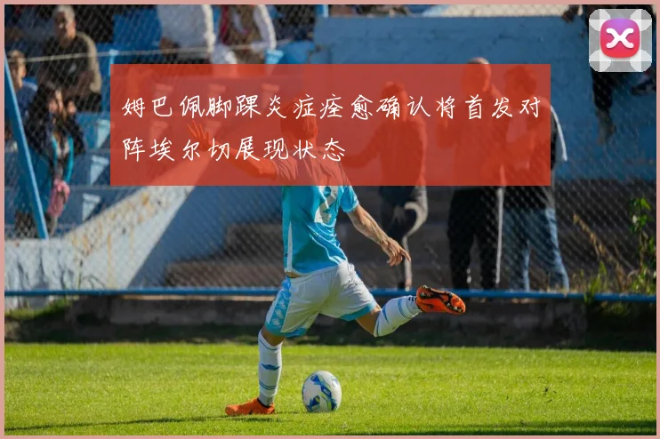 姆巴佩脚踝炎症痊愈确认将首发对阵埃尔切展现状态
