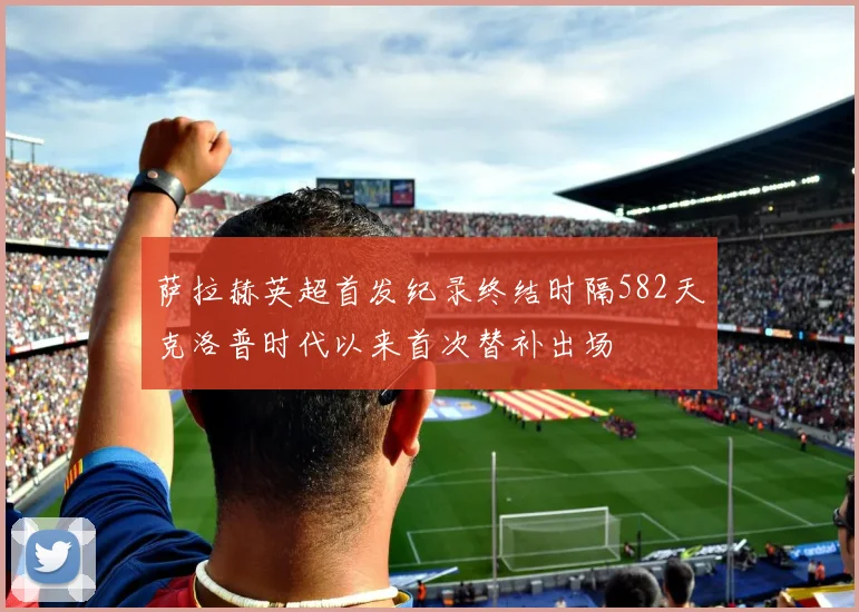 萨拉赫英超首发纪录终结时隔582天克洛普时代以来首次替补出场