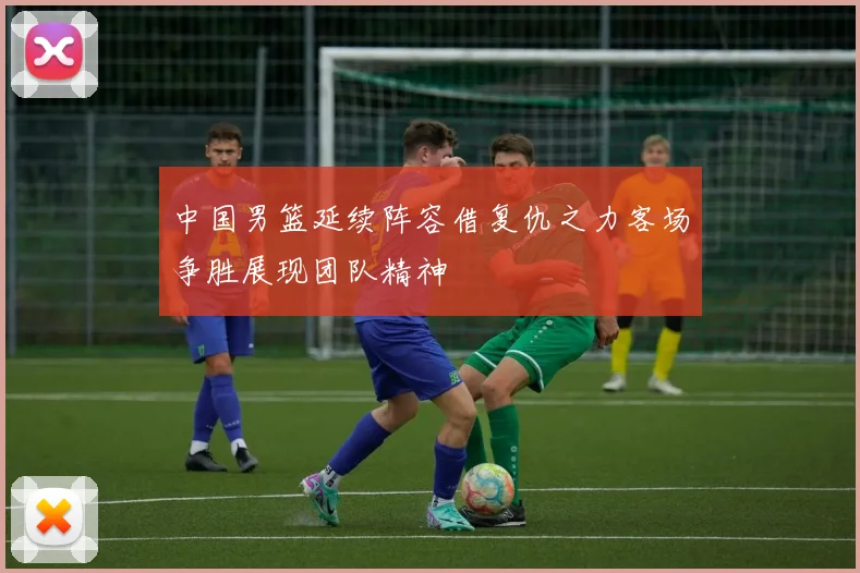 中国男篮延续阵容借复仇之力客场争胜展现团队精神