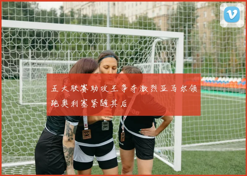 五大联赛助攻王争夺激烈亚马尔领跑奥利塞紧随其后